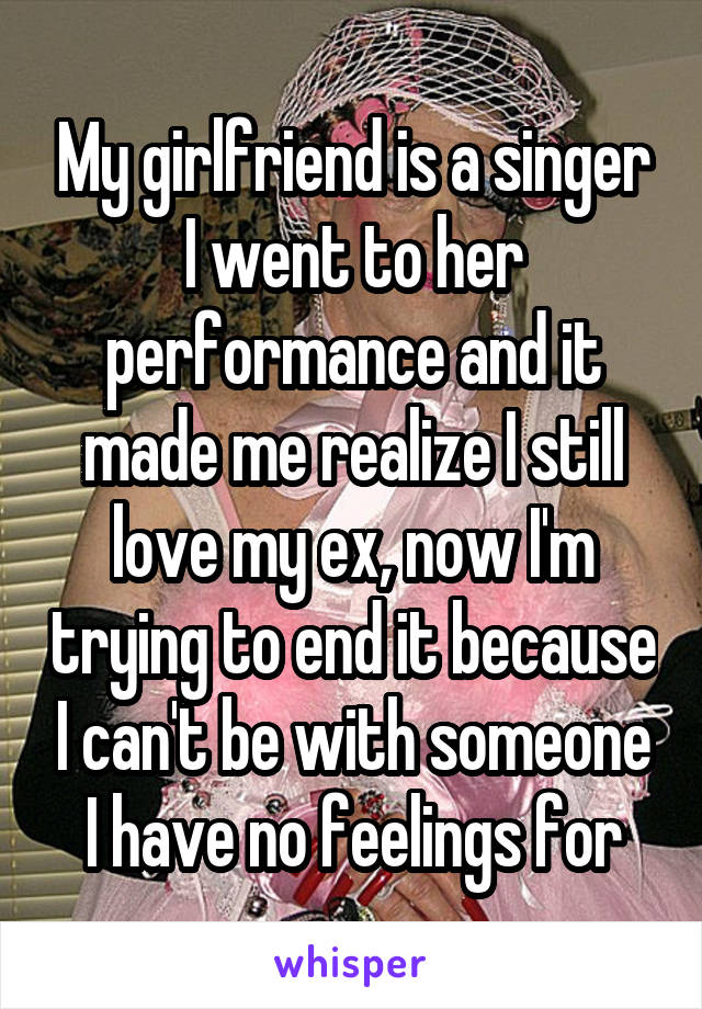 My girlfriend is a singer I went to her performance and it made me realize I still love my ex, now I'm trying to end it because I can't be with someone I have no feelings for
