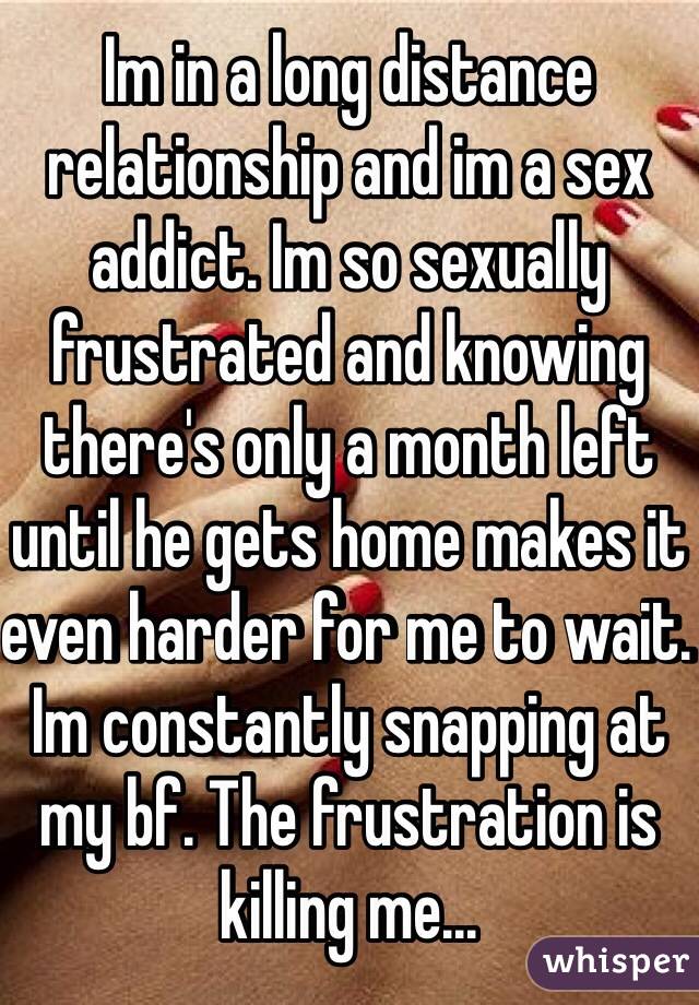 Im in a long distance relationship and im a sex addict. Im so sexually frustrated and knowing there's only a month left until he gets home makes it even harder for me to wait. Im constantly snapping at my bf. The frustration is killing me...