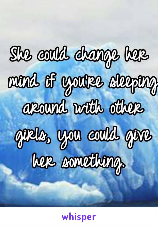 She could change her mind if you're sleeping around with other girls, you could give her something. 