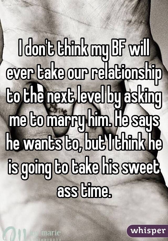 I don't think my BF will ever take our relationship to the next level by asking me to marry him. He says he wants to, but I think he is going to take his sweet ass time. 