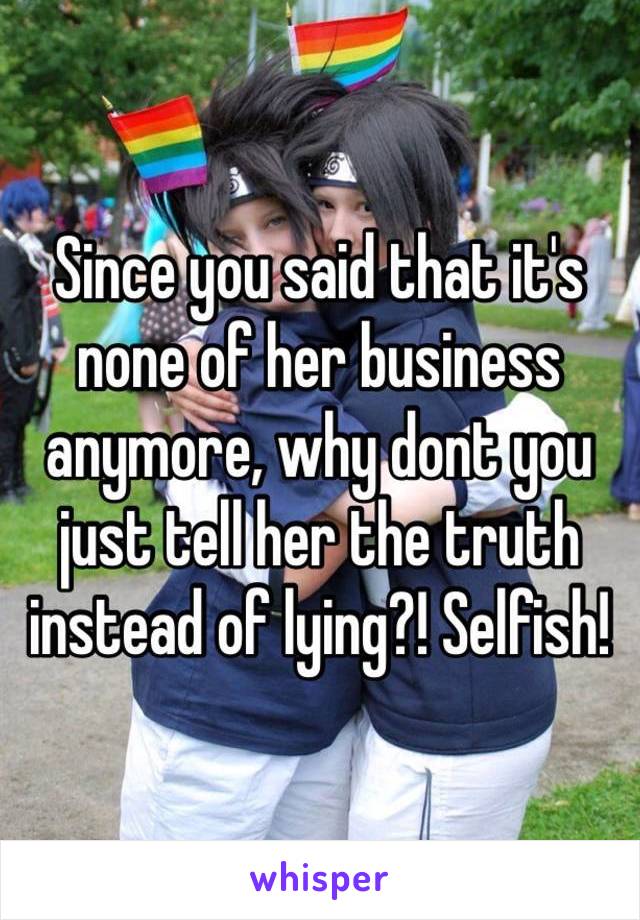 Since you said that it's none of her business anymore, why dont you just tell her the truth instead of lying?! Selfish!