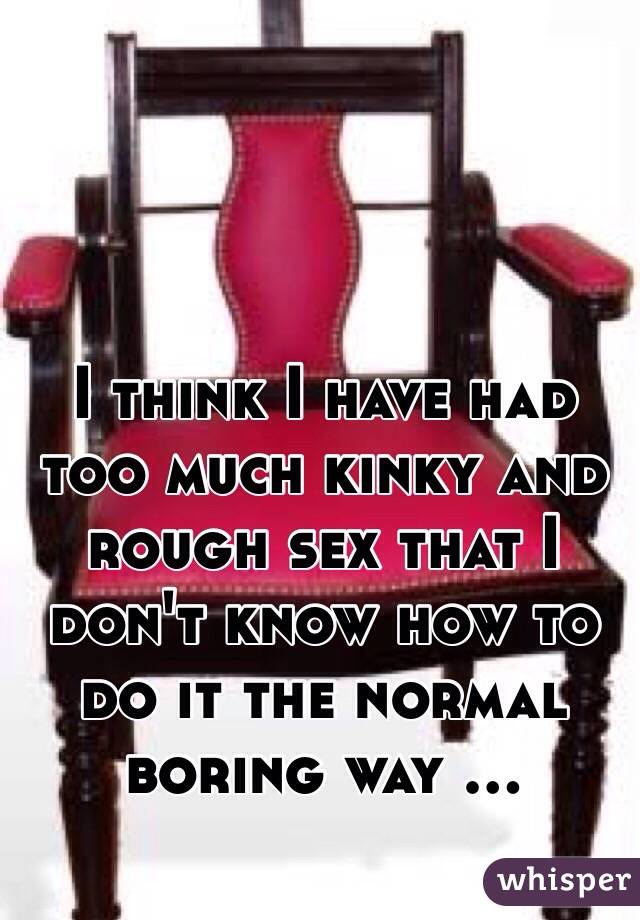 I think I have had too much kinky and rough sex that I don't know how to do it the normal boring way ... 