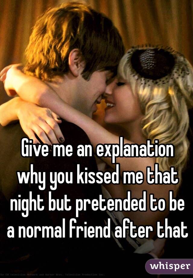 Give me an explanation why you kissed me that night but pretended to be a normal friend after that