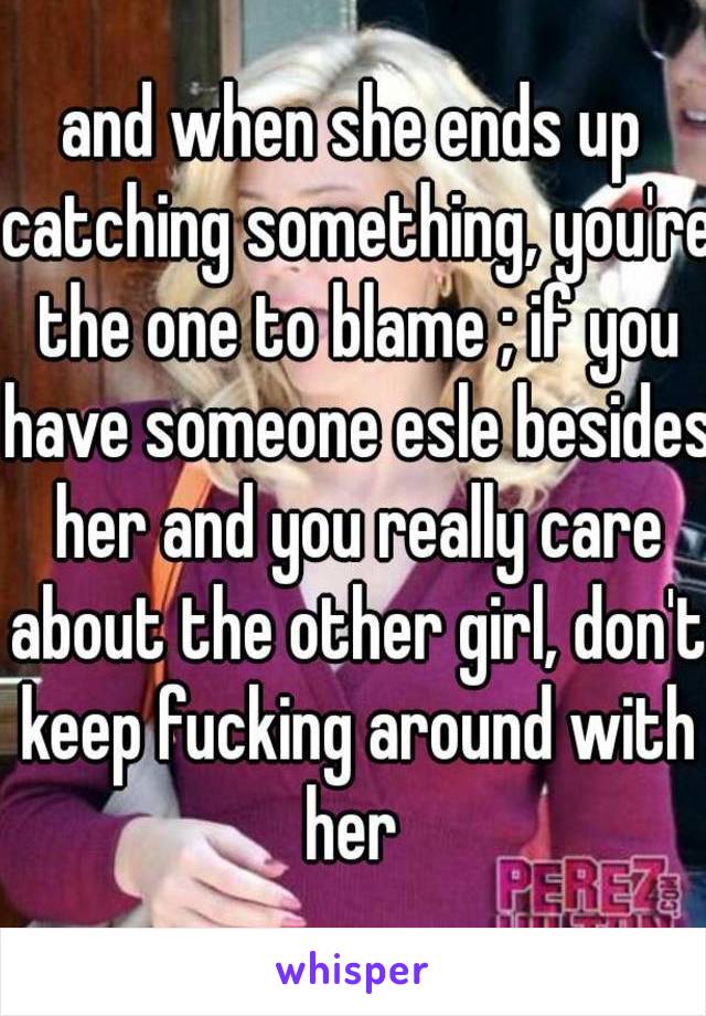 and when she ends up catching something, you're the one to blame ; if you have someone esle besides her and you really care about the other girl, don't keep fucking around with her 