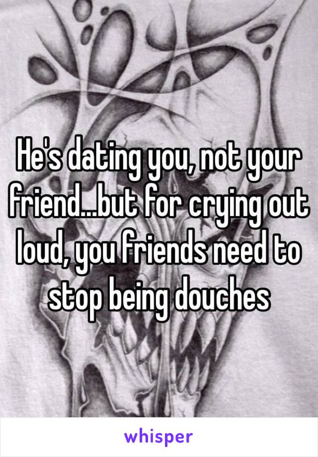 He's dating you, not your friend...but for crying out loud, you friends need to stop being douches