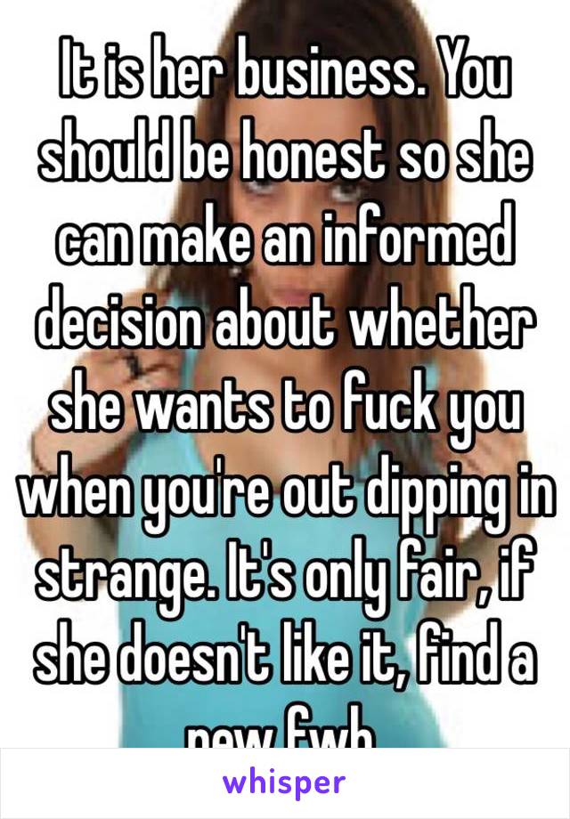 It is her business. You should be honest so she can make an informed decision about whether she wants to fuck you when you're out dipping in strange. It's only fair, if she doesn't like it, find a new fwb. 