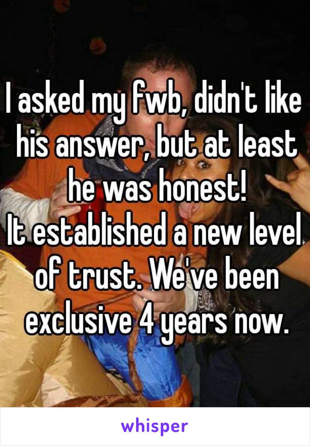 I asked my fwb, didn't like his answer, but at least he was honest!
It established a new level of trust. We've been exclusive 4 years now.