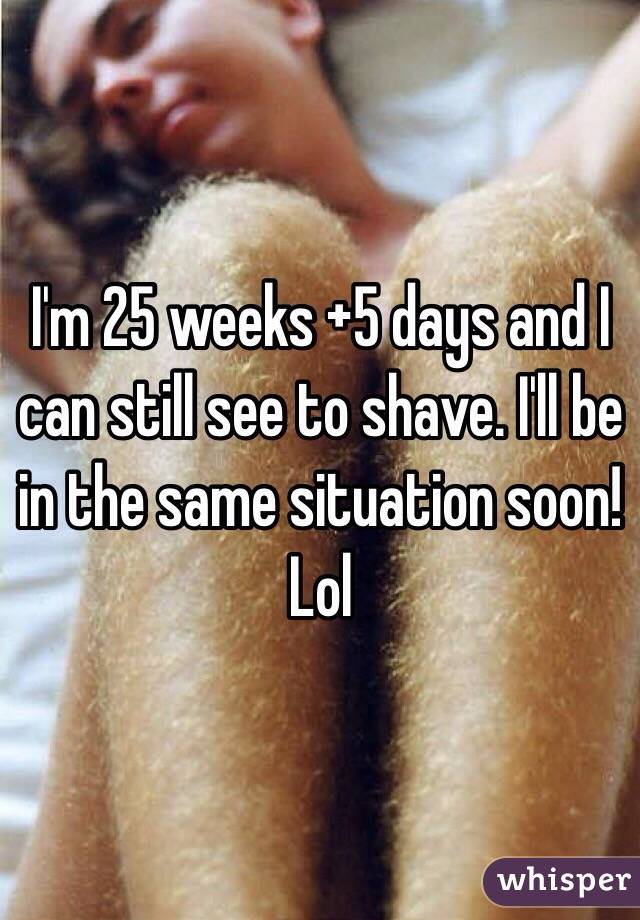 I'm 25 weeks +5 days and I can still see to shave. I'll be in the same situation soon! Lol