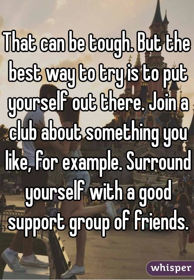 That can be tough. But the best way to try is to put yourself out there. Join a club about something you like, for example. Surround yourself with a good support group of friends.