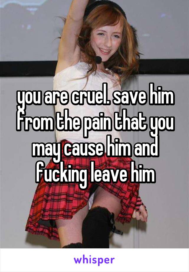 you are cruel. save him from the pain that you may cause him and fucking leave him