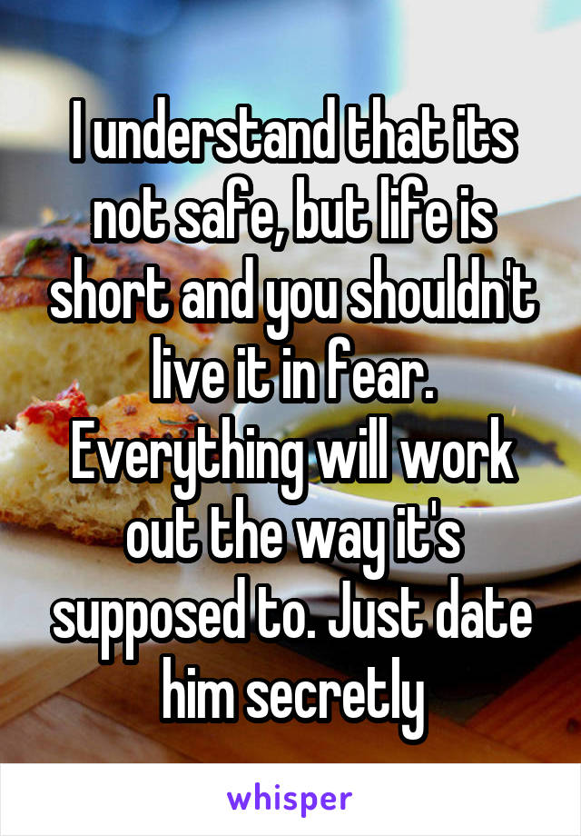 I understand that its not safe, but life is short and you shouldn't live it in fear. Everything will work out the way it's supposed to. Just date him secretly