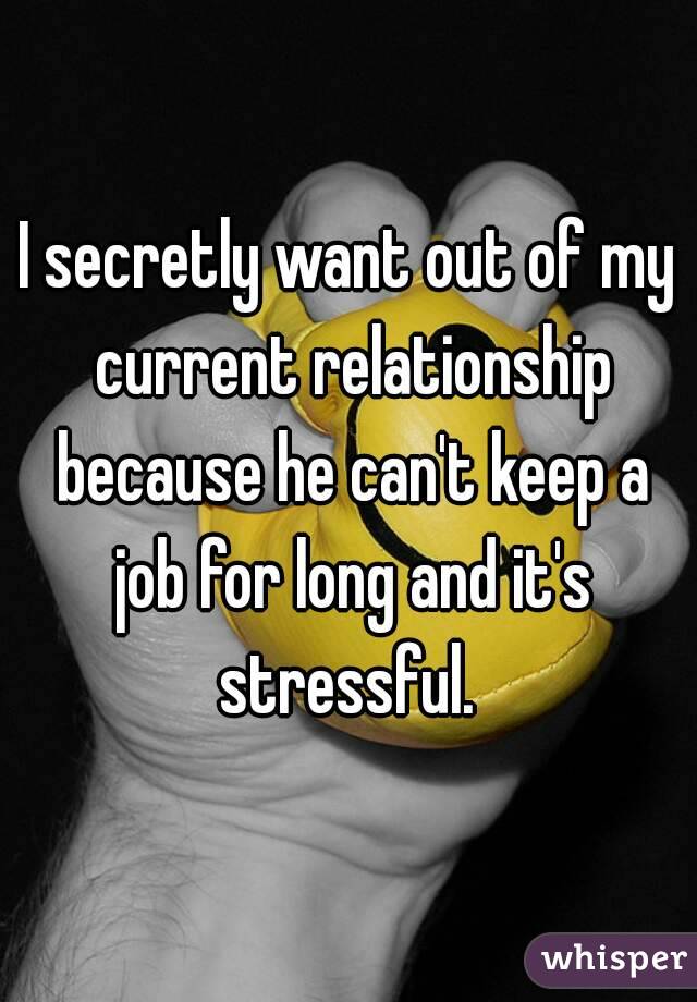 I secretly want out of my current relationship because he can't keep a job for long and it's stressful. 