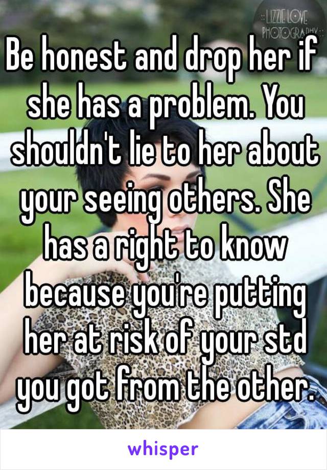 Be honest and drop her if she has a problem. You shouldn't lie to her about your seeing others. She has a right to know because you're putting her at risk of your std you got from the other.