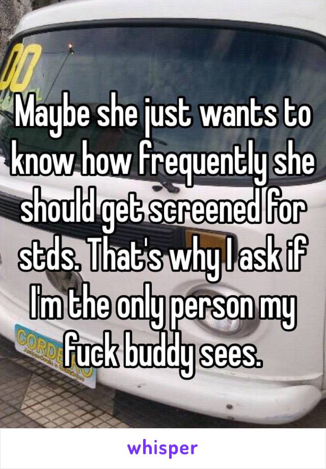 Maybe she just wants to know how frequently she should get screened for stds. That's why I ask if I'm the only person my fuck buddy sees. 