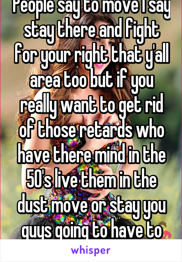 People say to move I say stay there and fight for your right that y'all area too but if you really want to get rid of those retards who have there mind in the 50's live them in the dust move or stay you guys going to have to fight 