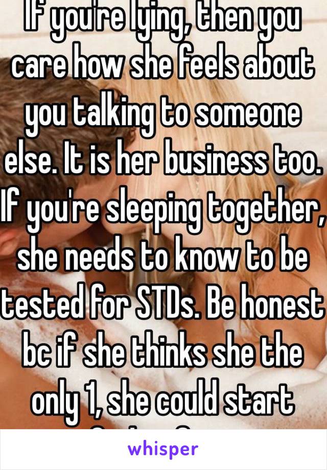 If you're lying, then you care how she feels about you talking to someone else. It is her business too. If you're sleeping together, she needs to know to be tested for STDs. Be honest bc if she thinks she the only 1, she could start feeling for u