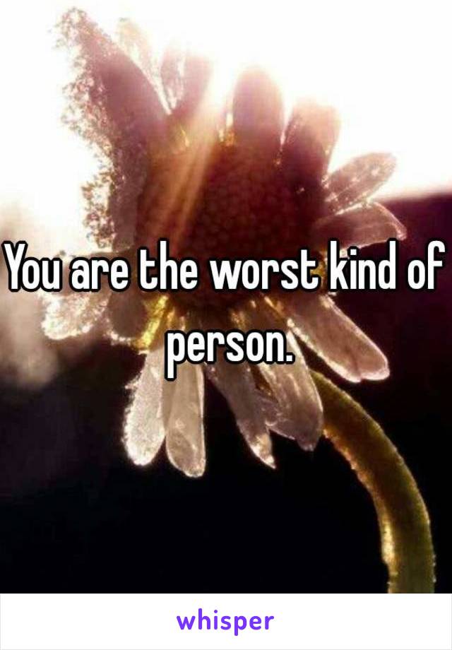 You are the worst kind of person.