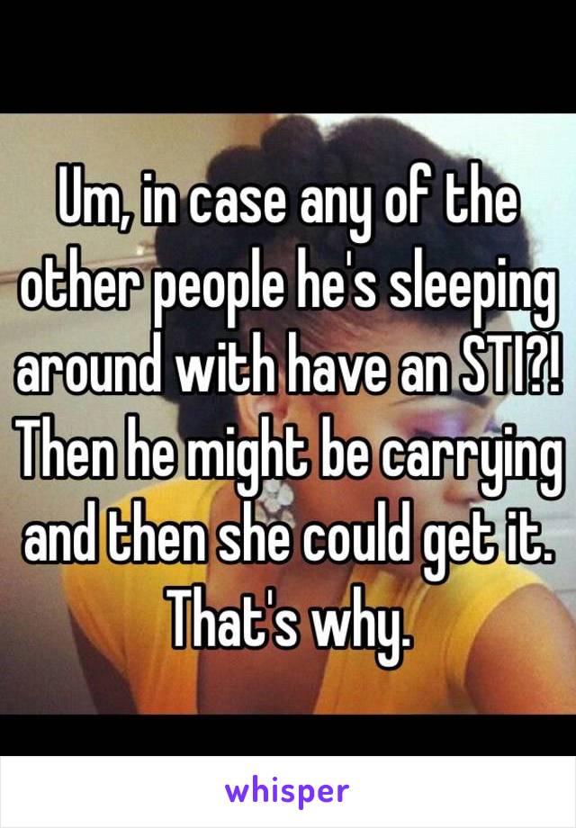 Um, in case any of the other people he's sleeping around with have an STI?! Then he might be carrying and then she could get it. That's why.