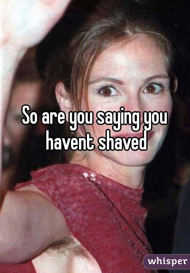 So are you saying you havent shaved