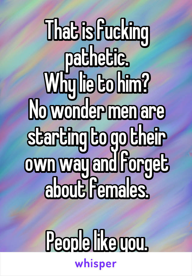 That is fucking pathetic.
Why lie to him?
No wonder men are starting to go their own way and forget about females.

People like you.