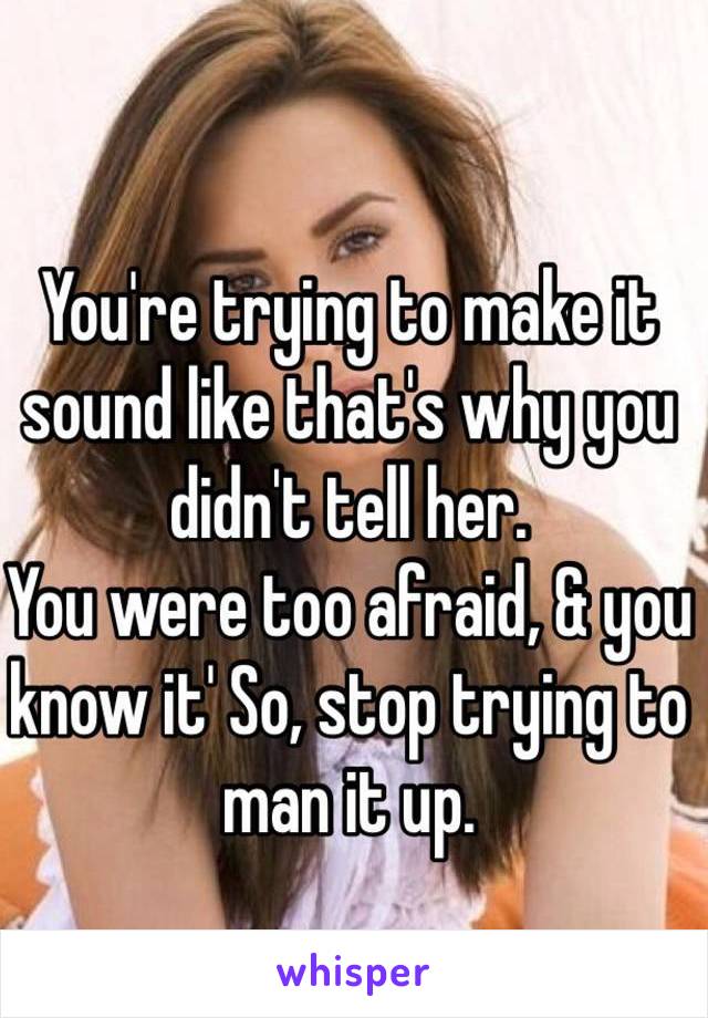 You're trying to make it sound like that's why you didn't tell her.
You were too afraid, & you know it' So, stop trying to man it up.