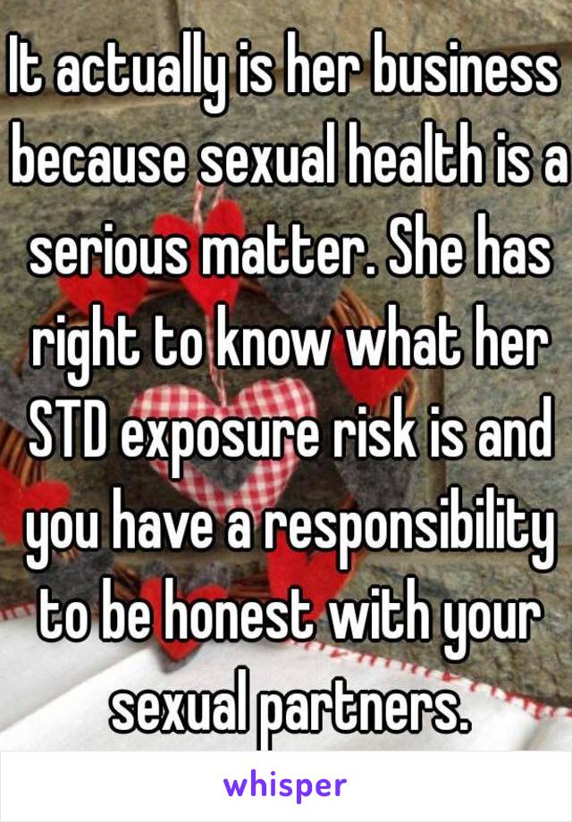 It actually is her business because sexual health is a serious matter. She has right to know what her STD exposure risk is and you have a responsibility to be honest with your sexual partners.