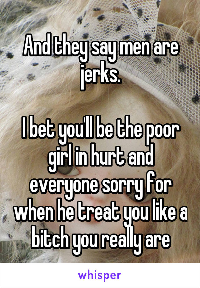 And they say men are jerks.

I bet you'll be the poor girl in hurt and everyone sorry for when he treat you like a bitch you really are