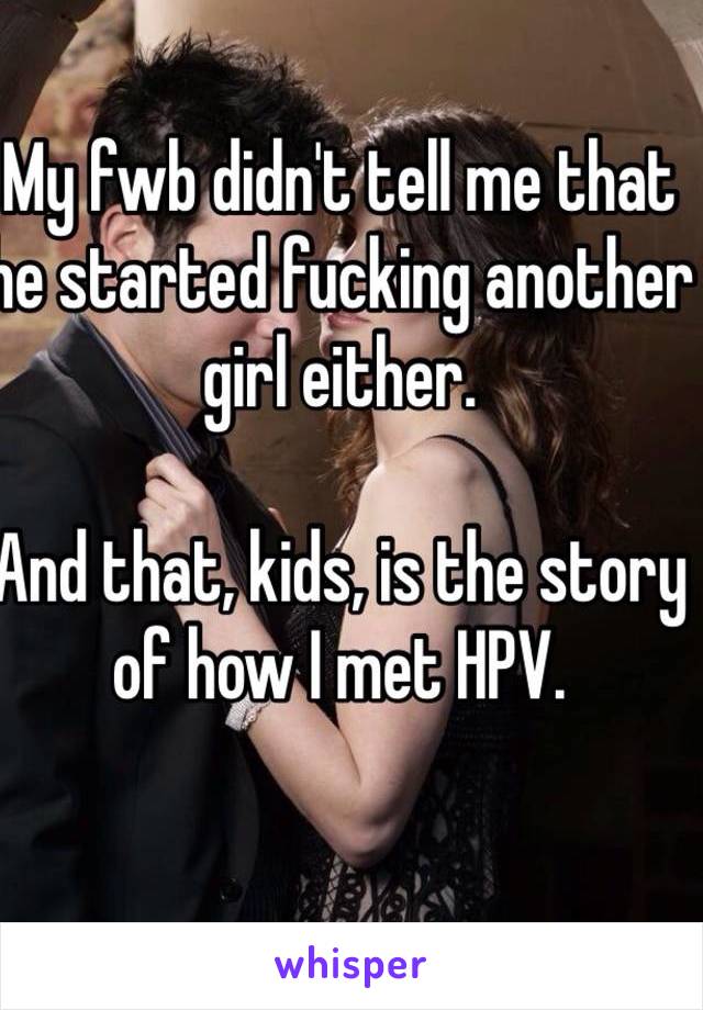 My fwb didn't tell me that he started fucking another girl either. 

And that, kids, is the story of how I met HPV.