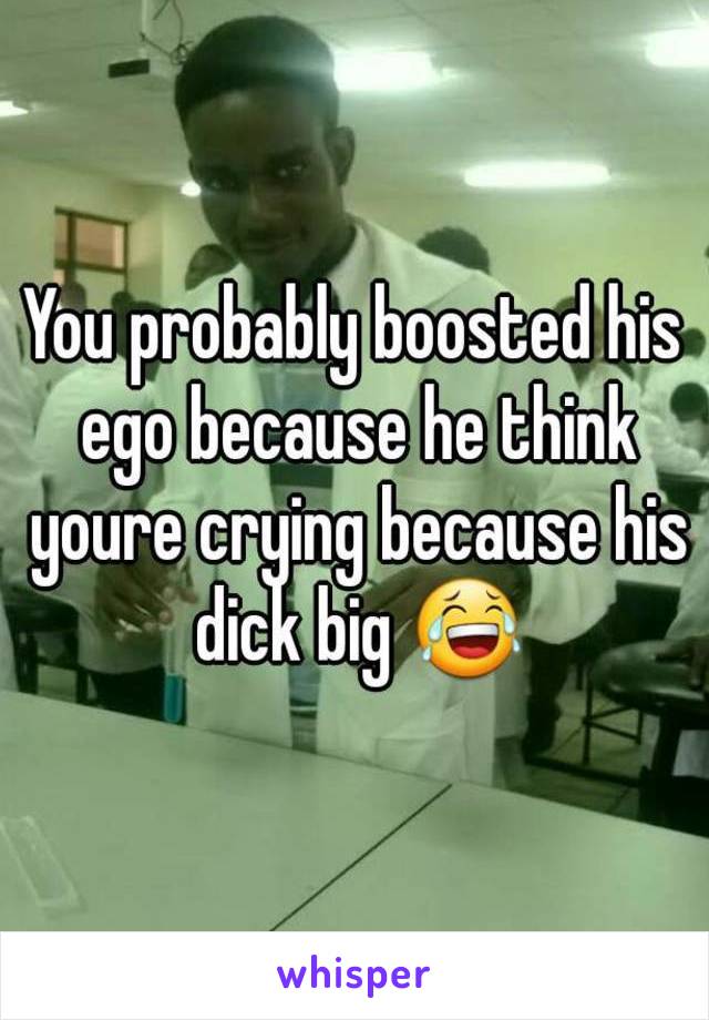 You probably boosted his ego because he think youre crying because his dick big 😂