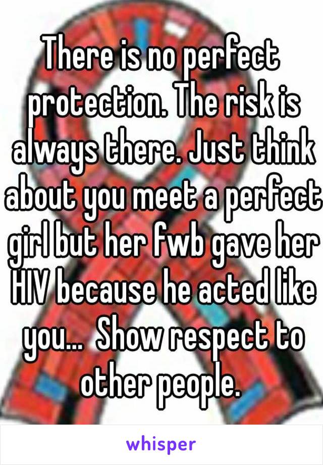 There is no perfect protection. The risk is always there. Just think about you meet a perfect girl but her fwb gave her HIV because he acted like you...  Show respect to other people. 