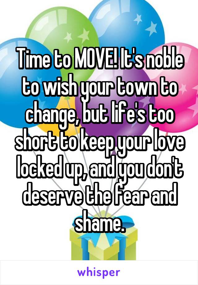 Time to MOVE! It's noble to wish your town to change, but life's too short to keep your love locked up, and you don't deserve the fear and shame.