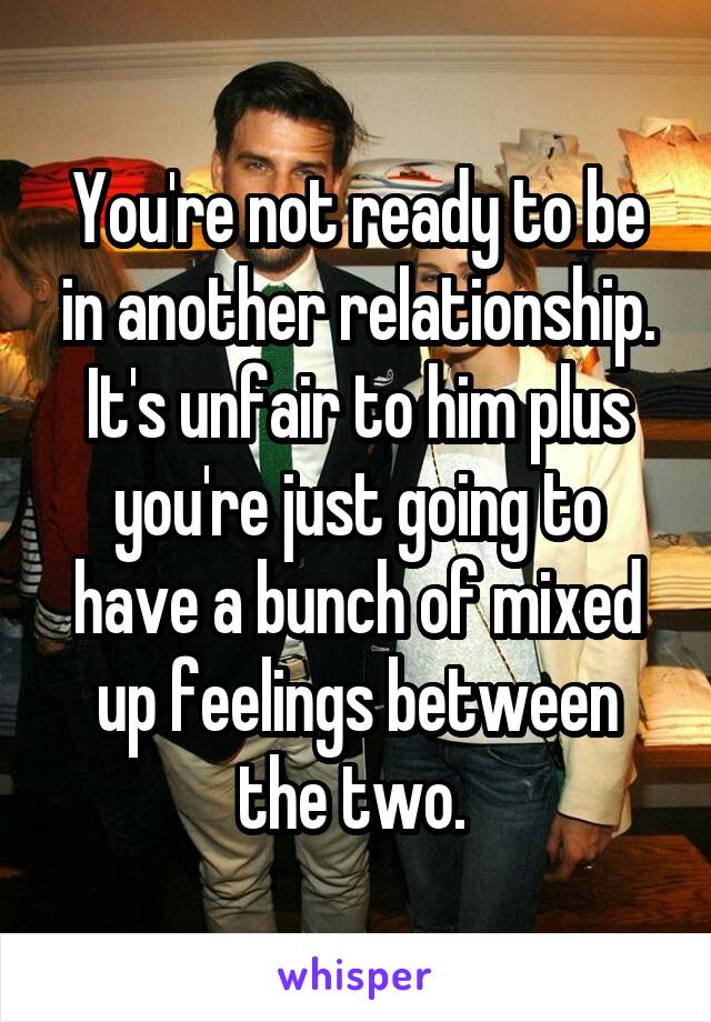 You're not ready to be in another relationship. It's unfair to him plus you're just going to have a bunch of mixed up feelings between the two. 