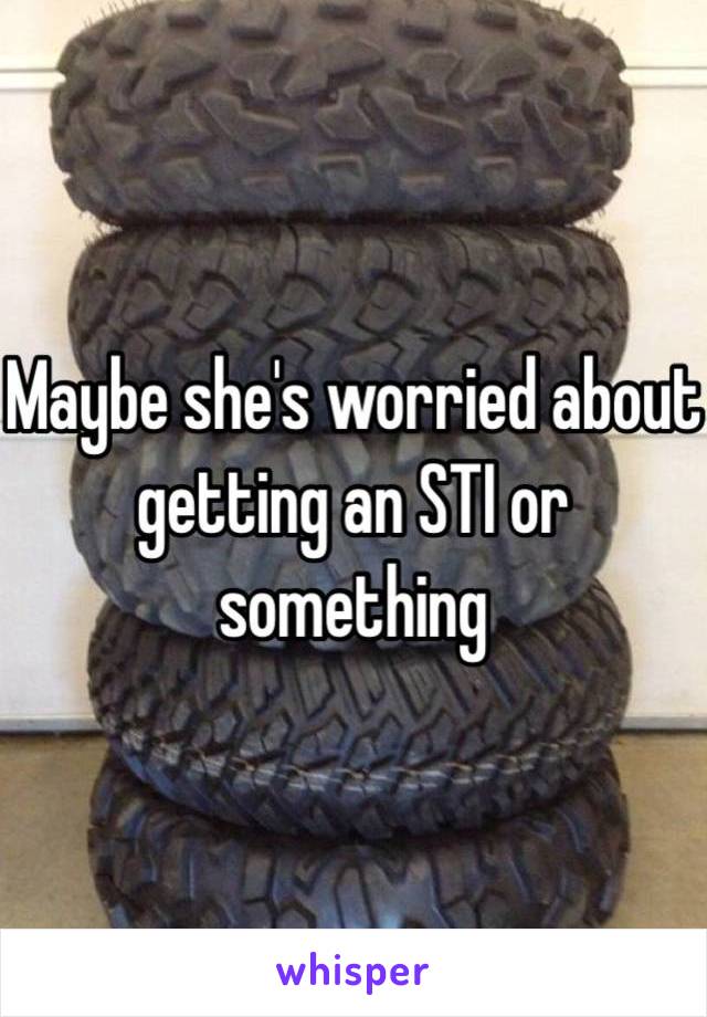 Maybe she's worried about getting an STI or something 