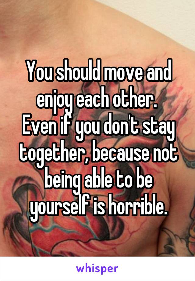 You should move and enjoy each other. 
Even if you don't stay together, because not being able to be yourself is horrible.