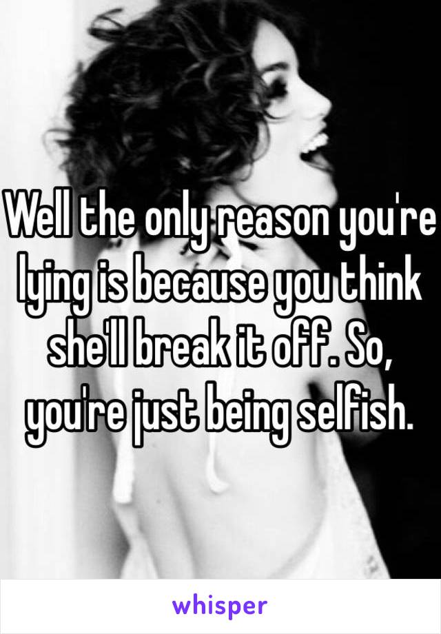 Well the only reason you're lying is because you think she'll break it off. So, you're just being selfish. 