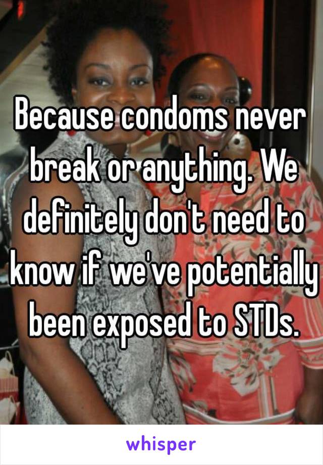 Because condoms never break or anything. We definitely don't need to know if we've potentially been exposed to STDs.