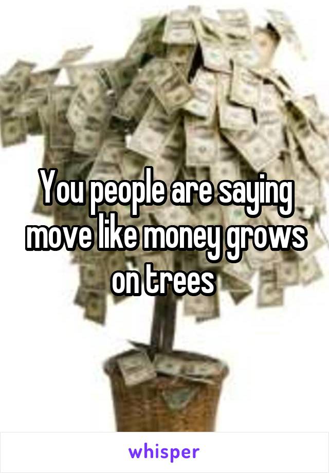 You people are saying move like money grows on trees 