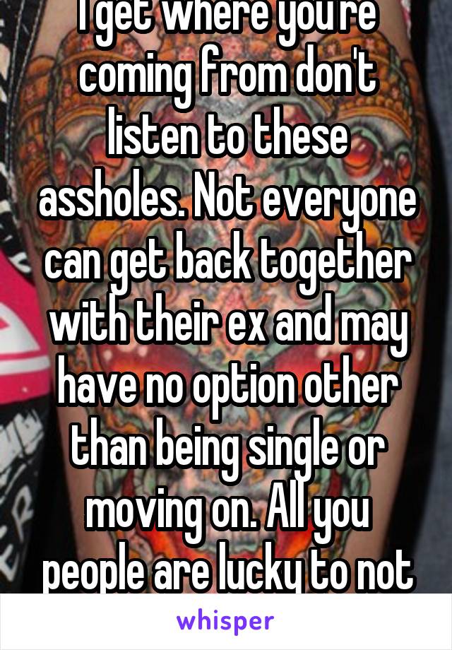I get where you're coming from don't listen to these assholes. Not everyone can get back together with their ex and may have no option other than being single or moving on. All you people are lucky to not understand.