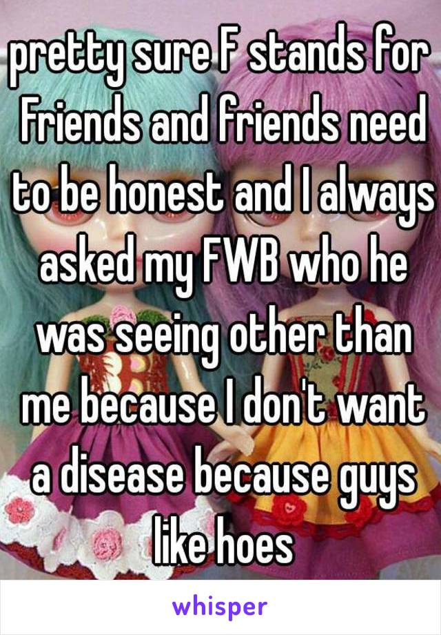 pretty sure F stands for Friends and friends need to be honest and I always asked my FWB who he was seeing other than me because I don't want a disease because guys like hoes