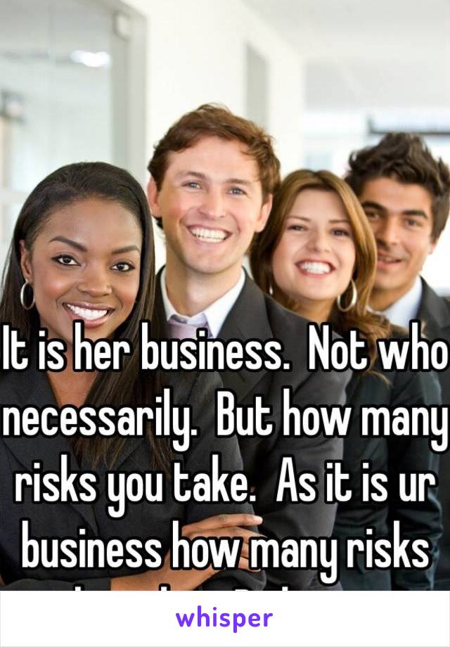 It is her business.  Not who necessarily.  But how many risks you take.  As it is ur business how many risks she takes. Be honest 