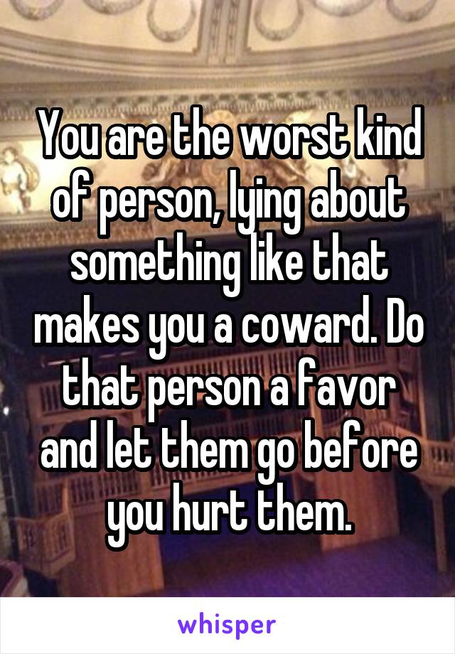 You are the worst kind of person, lying about something like that makes you a coward. Do that person a favor and let them go before you hurt them.