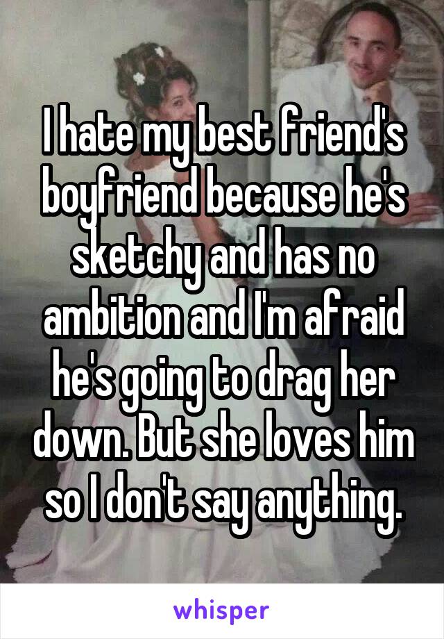 I hate my best friend's boyfriend because he's sketchy and has no ambition and I'm afraid he's going to drag her down. But she loves him so I don't say anything.