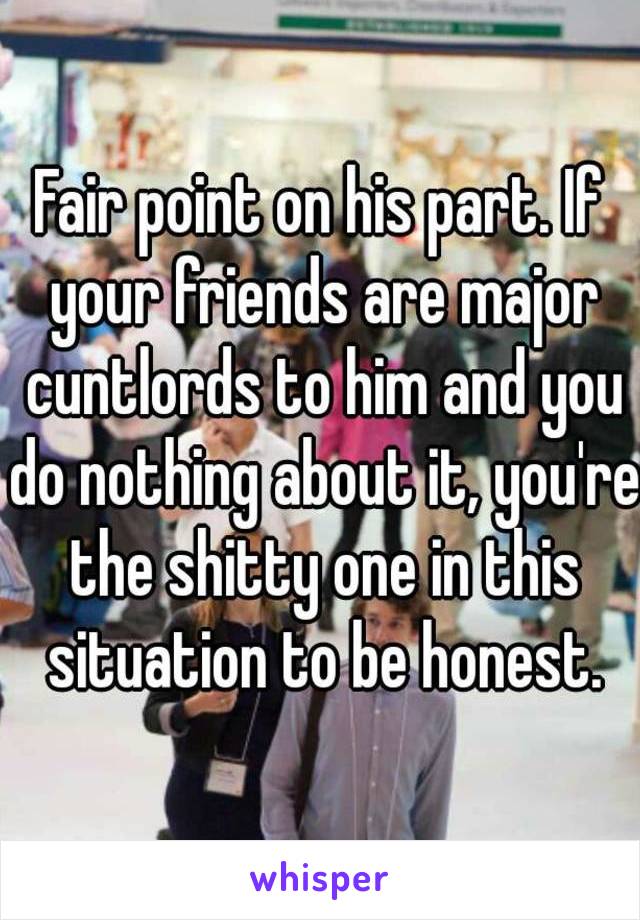 Fair point on his part. If your friends are major cuntlords to him and you do nothing about it, you're the shitty one in this situation to be honest.
