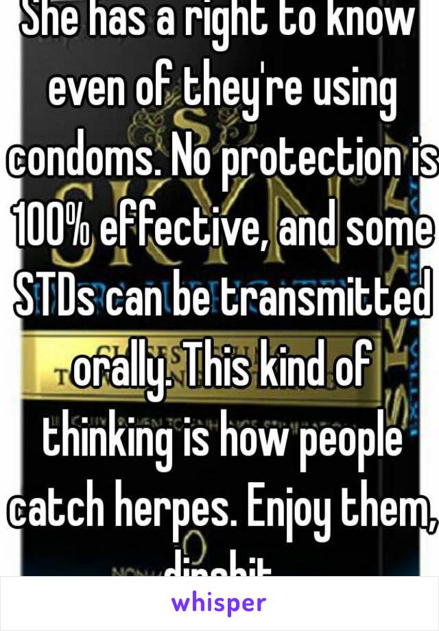 She has a right to know even of they're using condoms. No protection is 100% effective, and some STDs can be transmitted orally. This kind of thinking is how people catch herpes. Enjoy them, dipshit.