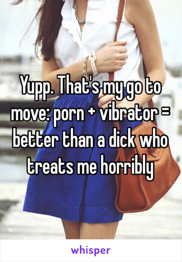 Yupp. That's my go to move: porn + vibrator = better than a dick who treats me horribly 