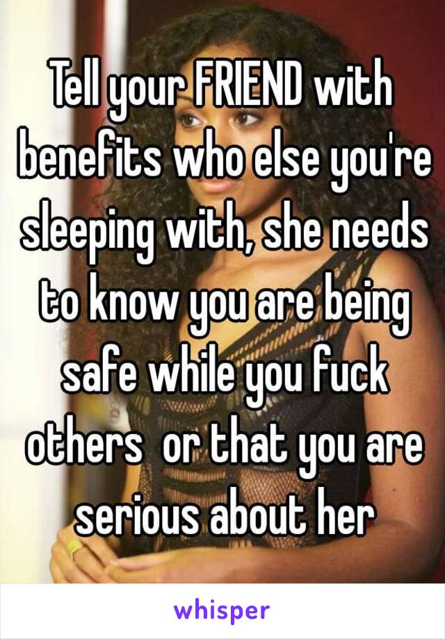 Tell your FRIEND with benefits who else you're sleeping with, she needs to know you are being safe while you fuck others  or that you are serious about her