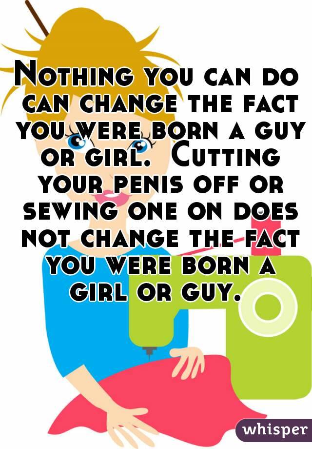 Nothing you can do can change the fact you were born a guy or girl.  Cutting your penis off or sewing one on does not change the fact you were born a girl or guy. 