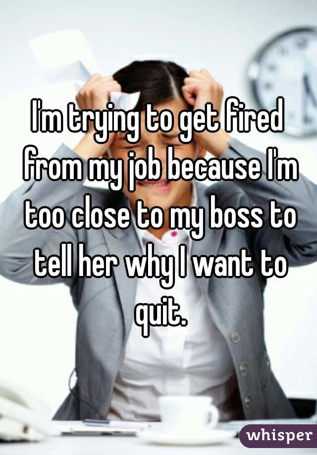 I'm trying to get fired from my job because I'm too close to my boss to tell her why I want to quit.