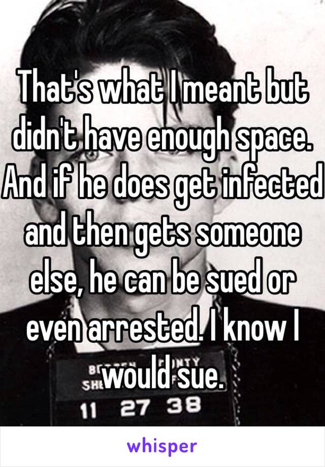 That's what I meant but didn't have enough space. And if he does get infected and then gets someone else, he can be sued or even arrested. I know I would sue.