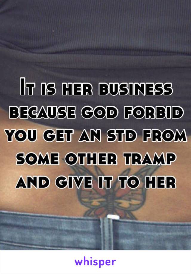 It is her business because god forbid you get an std from some other tramp and give it to her